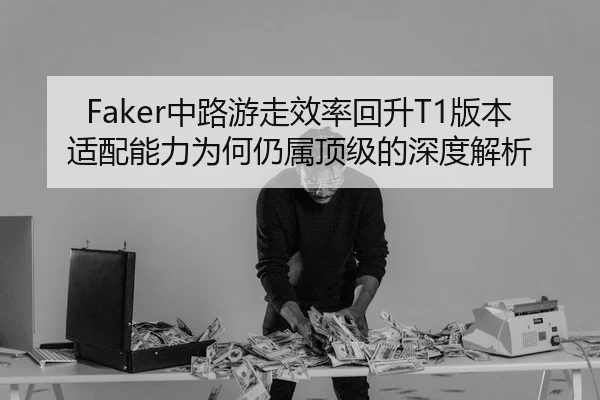 Faker中路游走效率回升T1版本适配能力为何仍属顶级的深度解析