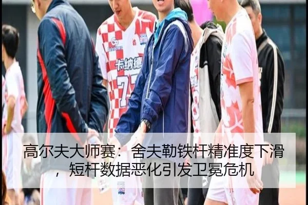 高尔夫大师赛：舍夫勒铁杆精准度下滑，短杆数据恶化引发卫冕危机