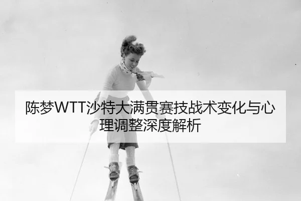 陈梦WTT沙特大满贯赛技战术变化与心理调整深度解析