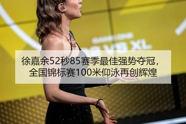 徐嘉余52秒85赛季最佳强势夺冠，全国锦标赛100米仰泳再创辉煌
