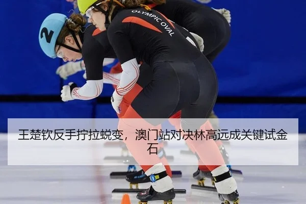 王楚钦反手拧拉蜕变，澳门站对决林高远成关键试金石