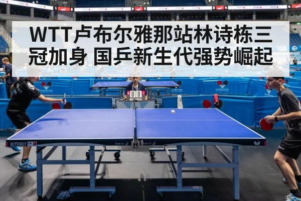 WTT卢布尔雅那站林诗栋三冠加身 国乒新生代强势崛起