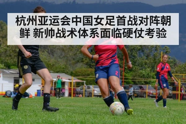 杭州亚运会中国女足首战对阵朝鲜 新帅战术体系面临硬仗考验